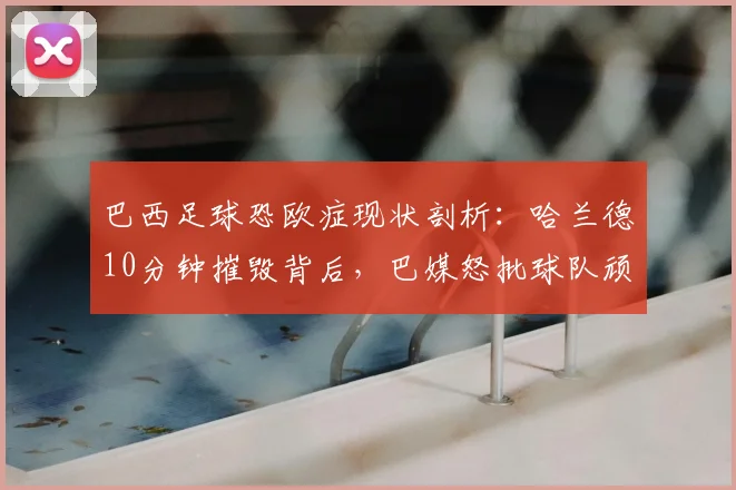 巴西足球恐欧症现状剖析:哈兰德10分钟摧毁背后,巴媒怒批球队顽疾2026年反思