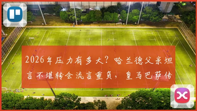 2026年压力有多大?哈兰德父亲坦言不堪转会流言重负,皇马巴萨传闻成焦点