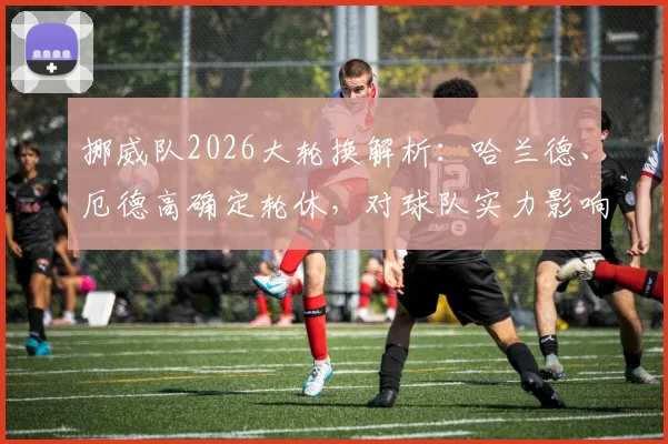 挪威队2026大轮换解析:哈兰德、厄德高确定轮休,对球队实力影响几何?最新名单预测一览