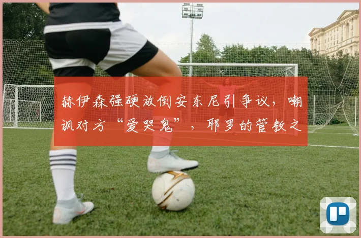 赫伊森强硬放倒安东尼引争议，嘲讽对方“爱哭鬼”，耶罗的管教之道成焦点