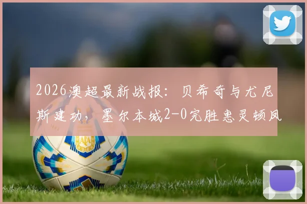 2026澳超最新战报：贝希奇与尤尼斯建功，墨尔本城2-0完胜惠灵顿凤凰，附比赛集锦与积分解析