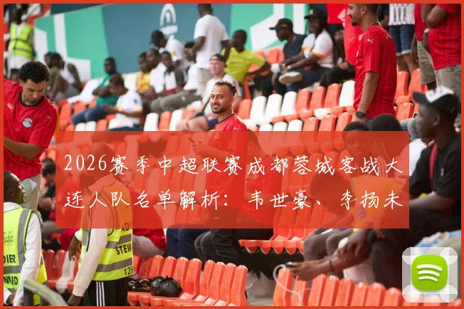 2026赛季中超联赛成都蓉城客战大连人队名单解析:韦世豪、李扬未随队原因引关注,小将胡荷韬获出征机会