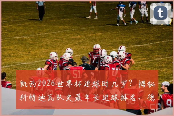 凯西2026世界杯进球时几岁？揭秘科特迪瓦队史最年长进球排名，德罗巴纪录保持者地位分析