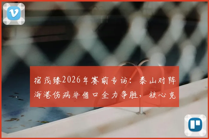 宿茂臻2026年赛前专访：泰山对阵海港伤病非借口全力争胜，核心克雷桑出战成疑待评估