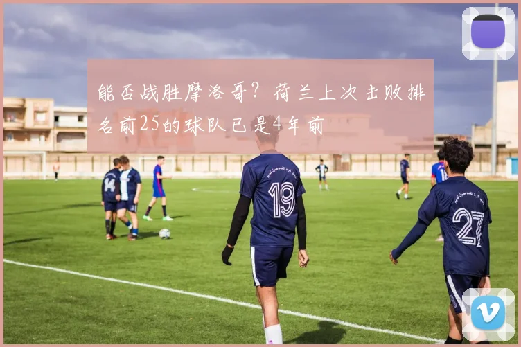 能否战胜摩洛哥？荷兰上次击败排名前25的球队已是4年前