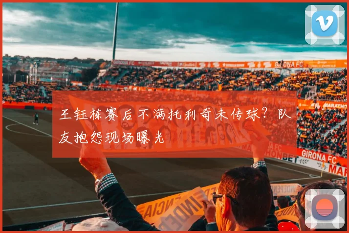 王钰栋赛后不满托利奇未传球？队友抱怨现场曝光