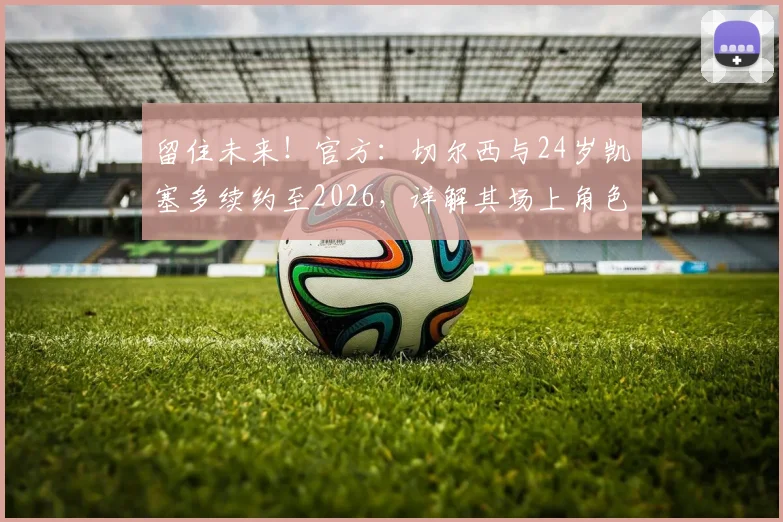 留住未来！官方：切尔西与24岁凯塞多续约至2026，详解其场上角色、续约原因及球迷反馈