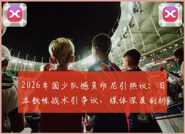 2026年国少队憾负印尼引热议：日本教练战术引争议，媒体深度剖析输球原因与青训未来