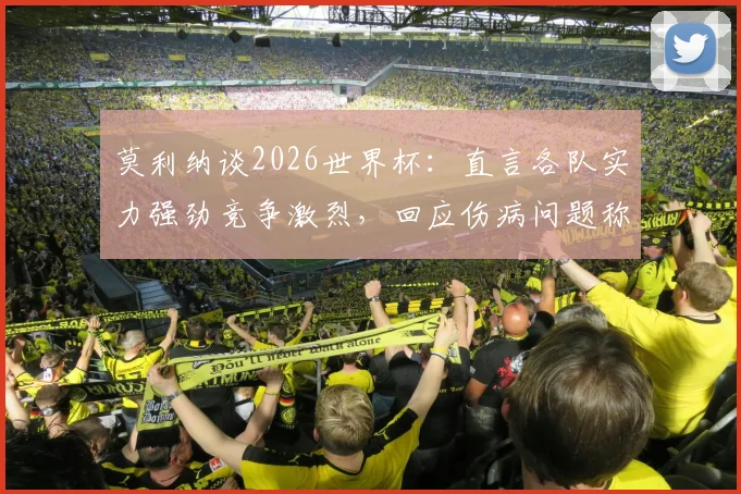 莫利纳谈2026世界杯：直言各队实力强劲竞争激烈，回应伤病问题称已完全恢复不影响状态