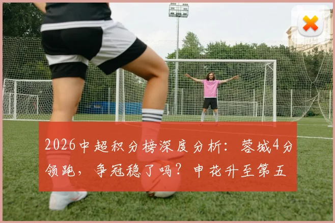 2026中超积分榜深度分析:蓉城4分领跑,争冠稳了吗?申花升至第五,亚冠资格战局生变