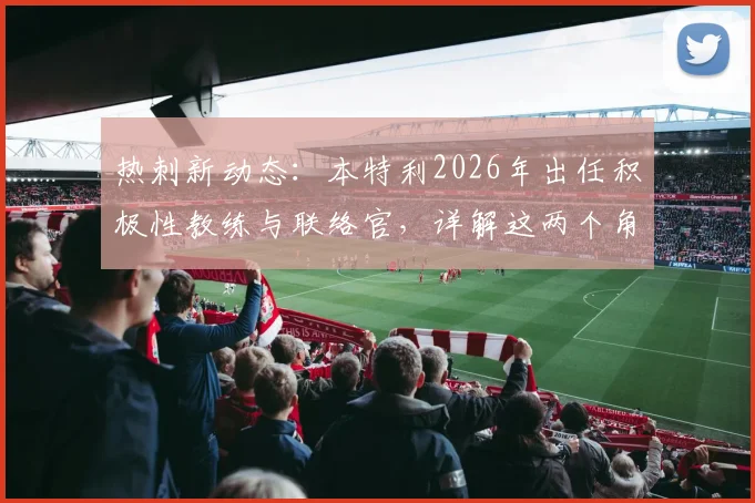 热刺新动态：本特利2026年出任积极性教练与联络官，详解这两个角色的具体职责与对球队的影响