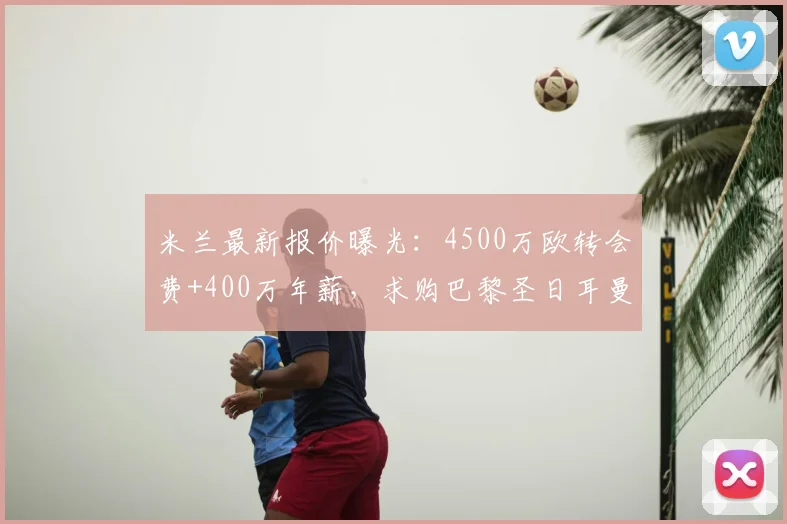 米兰最新报价曝光：4500万欧转会费+400万年薪，求购巴黎圣日耳曼后卫拉莫斯至2026年