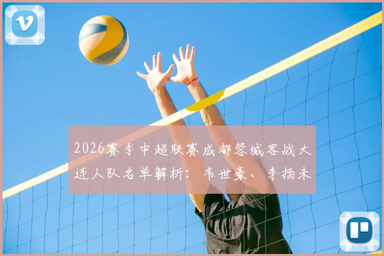 2026赛季中超联赛成都蓉城客战大连人队名单解析：韦世豪、李扬未随队原因引关注，小将胡荷韬获出征机会