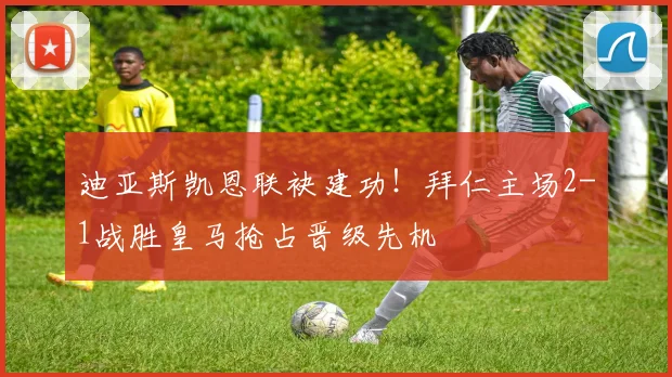 迪亚斯凯恩联袂建功！拜仁主场2-1战胜皇马抢占晋级先机