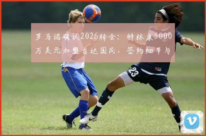 罗马诺确认2026转会：特林康5000万美元加盟吉达国民，签约细节与球员技术特点全解析