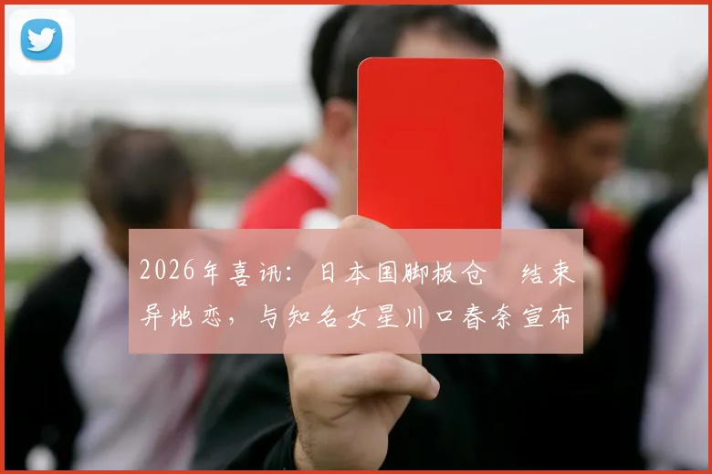 2026年喜讯:日本国脚板仓滉结束异地恋,与知名女星川口春奈宣布结婚,爱情长跑细节回顾