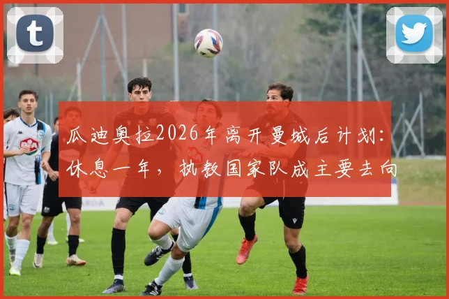 瓜迪奥拉2026年离开曼城后计划：休息一年，执教国家队成主要去向分析