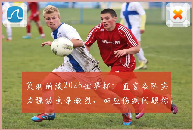 莫利纳谈2026世界杯：直言各队实力强劲竞争激烈，回应伤病问题称已完全恢复不影响状态