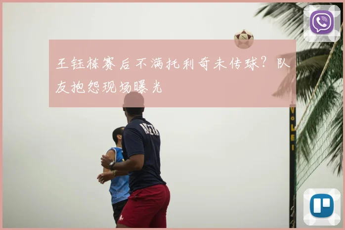 王钰栋赛后不满托利奇未传球？队友抱怨现场曝光