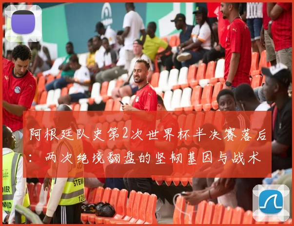 阿根廷队史第2次世界杯半决赛落后：两次绝境翻盘的坚韧基因与战术启示
