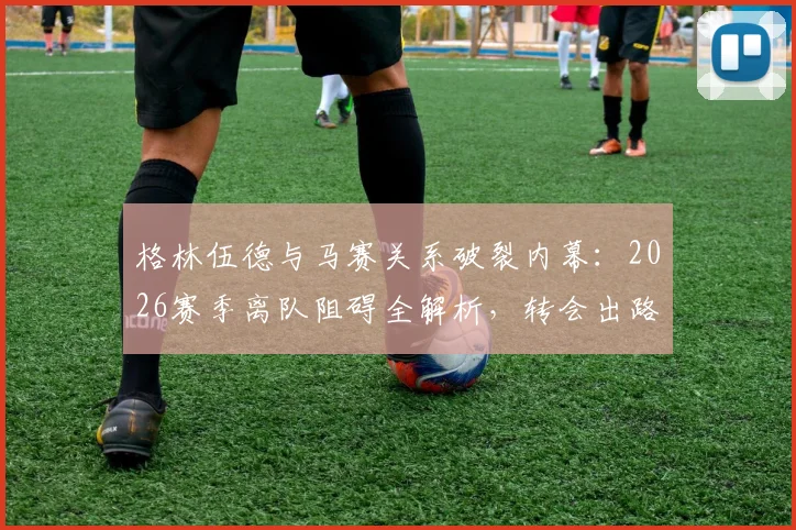格林伍德与马赛关系破裂内幕：2026赛季离队阻碍全解析，转会出路何在