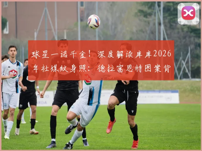 球星一诺千金！深度解读库库2026年社媒纹身照：德拉富恩特图案背后的承诺与故事
