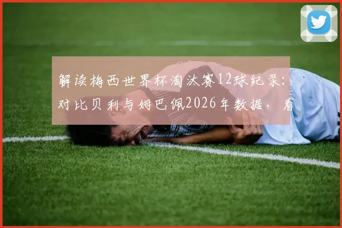 解读梅西世界杯淘汰赛12球纪录：对比贝利与姆巴佩2026年数据，看懂1966年后最强造球能力