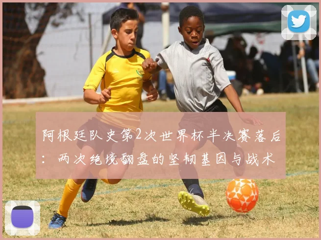 阿根廷队史第2次世界杯半决赛落后：两次绝境翻盘的坚韧基因与战术启示
