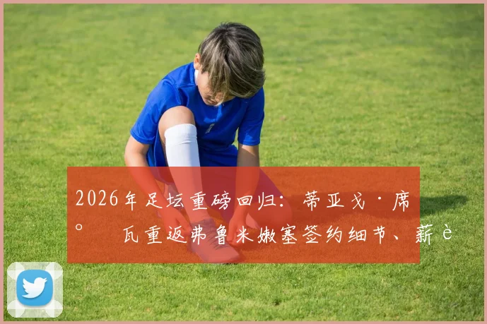 2026年足坛重磅回归:蒂亚戈·席尔瓦重返弗鲁米嫩塞签约细节、薪资及未来计划全解析