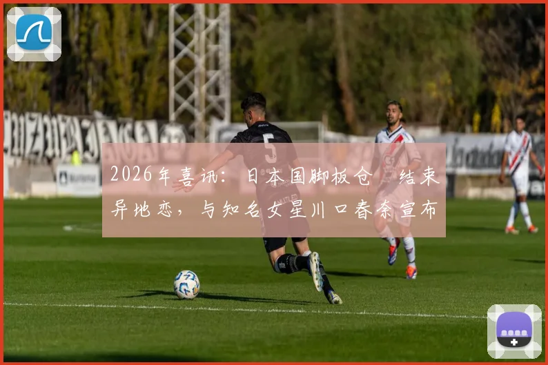 2026年喜讯：日本国脚板仓滉结束异地恋，与知名女星川口春奈宣布结婚，爱情长跑细节回顾