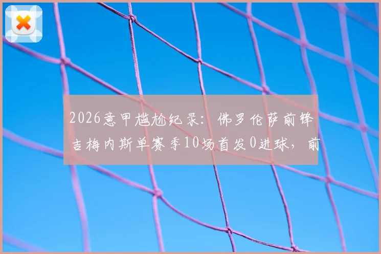 2026意甲尴尬纪录：佛罗伦萨前锋吉梅内斯单赛季10场首发0进球，前锋进球荒成因分析
