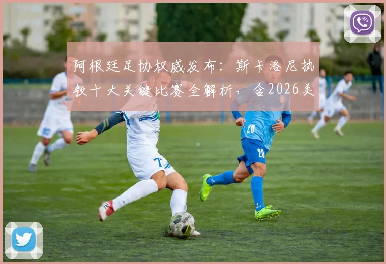 阿根廷足协权威发布:斯卡洛尼执教十大关键比赛全解析,含2026美洲杯与世界杯决赛高光时刻