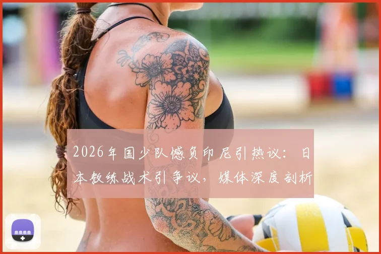 2026年国少队憾负印尼引热议：日本教练战术引争议，媒体深度剖析输球原因与青训未来