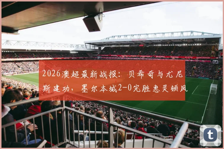 2026澳超最新战报:贝希奇与尤尼斯建功,墨尔本城2-0完胜惠灵顿凤凰,附比赛集锦与积分解析