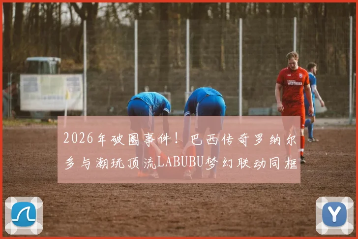 2026年破圈事件！巴西传奇罗纳尔多与潮玩顶流LABUBU梦幻联动同框，背后原因与跨界意义深度解读