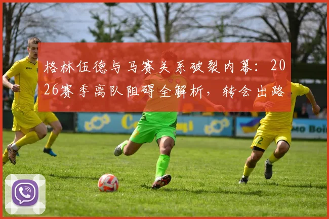 格林伍德与马赛关系破裂内幕：2026赛季离队阻碍全解析，转会出路何在