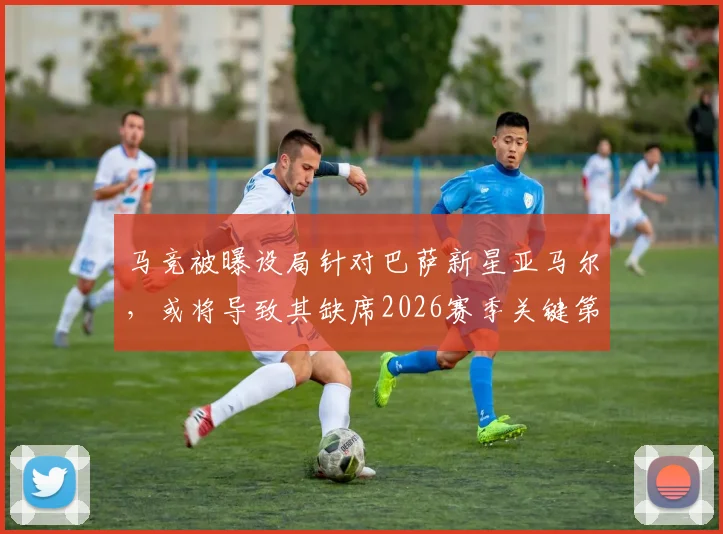 马竞被曝设局针对巴萨新星亚马尔，或将导致其缺席2026赛季关键第二回合比赛