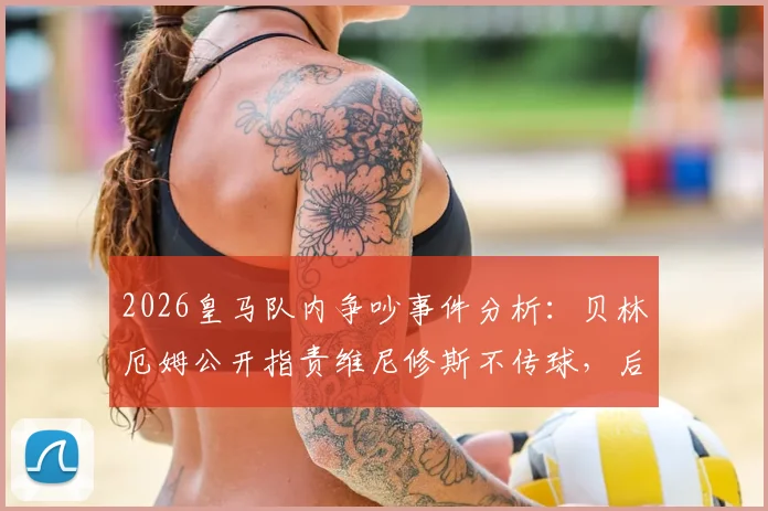 2026皇马队内争吵事件分析：贝林厄姆公开指责维尼修斯不传球，后者愤怒回怼全过程解读