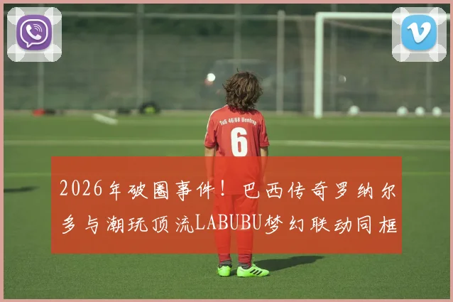 2026年破圈事件!巴西传奇罗纳尔多与潮玩顶流LABUBU梦幻联动同框,背后原因与跨界意义深度解读