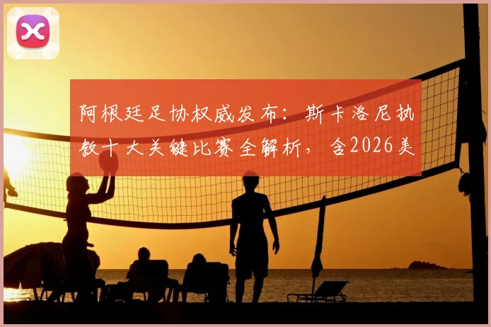 阿根廷足协权威发布:斯卡洛尼执教十大关键比赛全解析,含2026美洲杯与世界杯决赛高光时刻