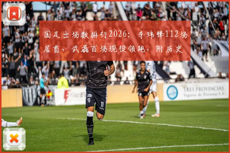 国足出场数排行2026:李玮锋112场居首,武磊百场现役领跑,附历史前十榜单解读