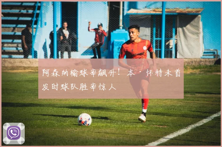 阿森纳输球率飙升！本·怀特未首发时球队胜率惊人