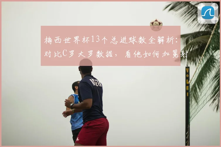 梅西世界杯13个总进球数全解析：对比C罗大罗数据，看他如何加冕射手王及2026年传奇展望