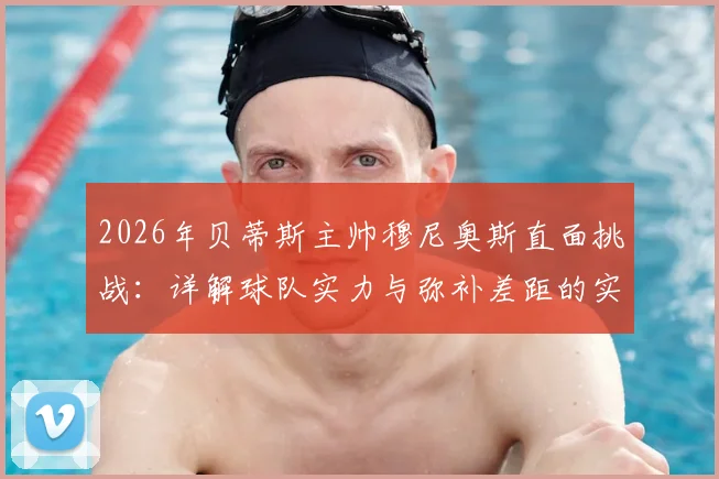 2026年贝蒂斯主帅穆尼奥斯直面挑战：详解球队实力与弥补差距的实战策略，西甲竞争格局分析