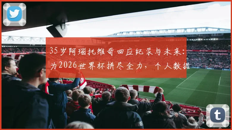 35岁阿瑙托维奇回应纪录与未来：为2026世界杯拼尽全力，个人数据放一边