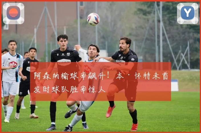 阿森纳输球率飙升！本·怀特未首发时球队胜率惊人