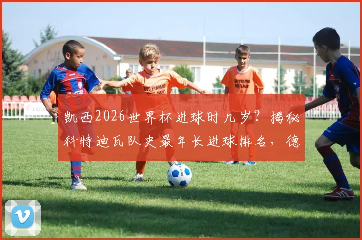 凯西2026世界杯进球时几岁？揭秘科特迪瓦队史最年长进球排名，德罗巴纪录保持者地位分析