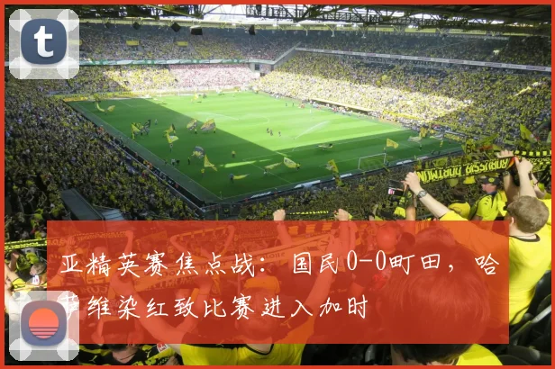 亚精英赛焦点战：国民0-0町田，哈萨维染红致比赛进入加时