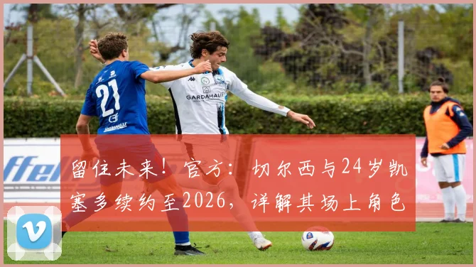 留住未来！官方：切尔西与24岁凯塞多续约至2026，详解其场上角色、续约原因及球迷反馈