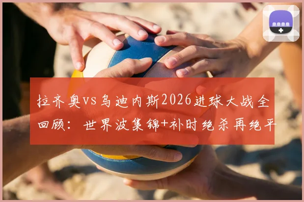 拉齐奥vs乌迪内斯2026进球大战全回顾：世界波集锦+补时绝杀再绝平，深度解析积分榜影响